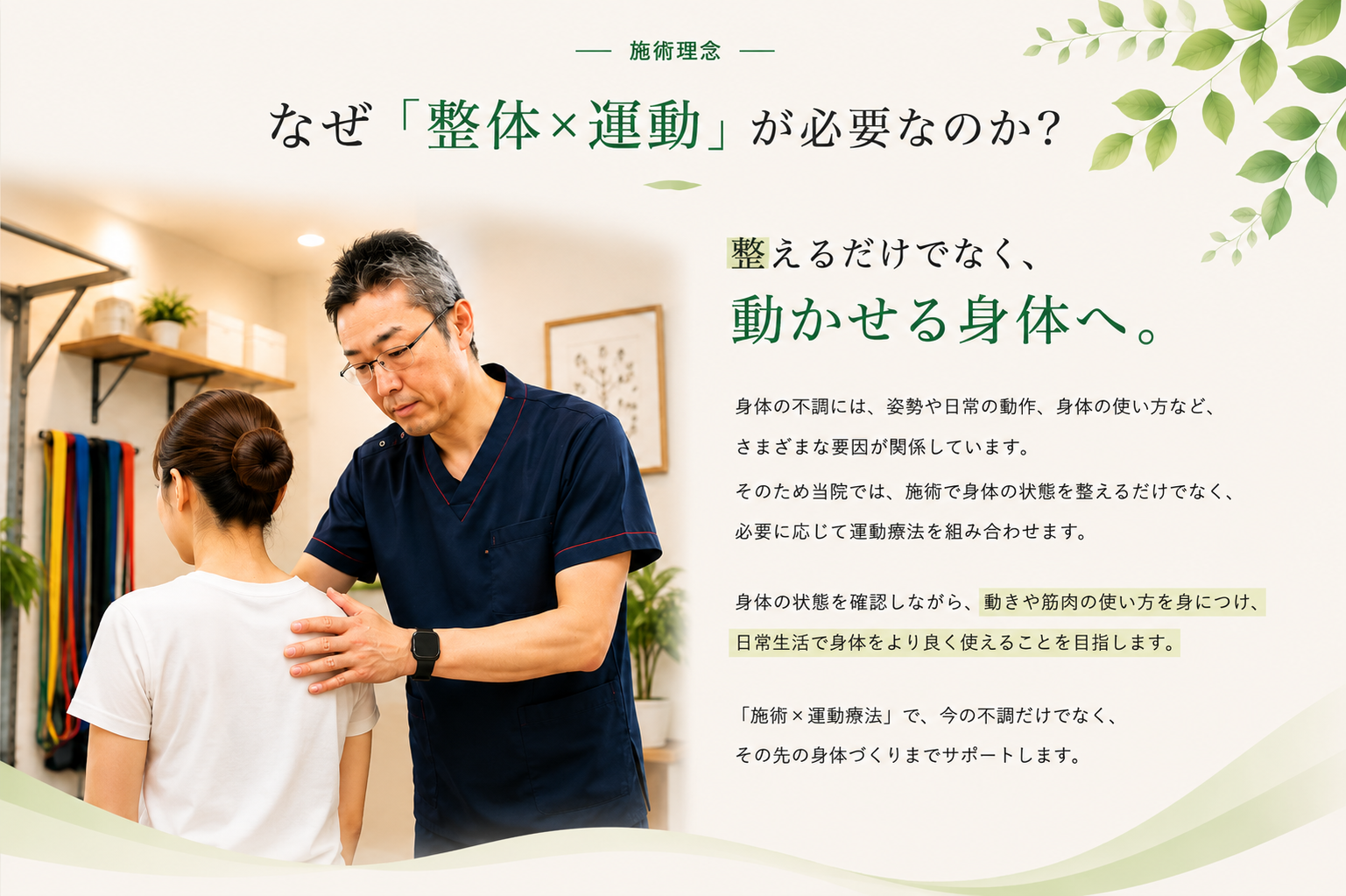 施術理念 ―なぜ「整体×運動」が必要なのか?整えるだけでなく、動かせる身体へ。身体の不調には、姿勢や日常の動作、身体の使い方など、さまざまな要因が関係しています。そのため当院では、施術で身体の状態を整えるだけでなく、必要に応じて運動療法を組み合わせます。身体の状態を確認しながら、動きや筋肉の使い方を身につけ、日常生活で身体をより良く使えることを目指します。「施術×運動療法」で、今の不調だけでなく、その先の身体づくりまでサポートします。